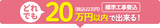 どれでも20万円（税込22万円）以内（標準工事費込）で出来る！