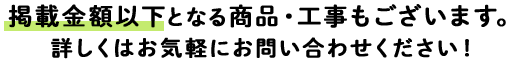 掲載金額以下となる商品・工事もございます。詳しくはお気軽にお問い合わせください！