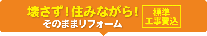 壊さず！住みながら！そのままリフォーム 標準工事費込